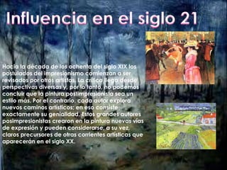 Hacia la década de los ochenta del siglo XIX los 
postulados del impresionismo comienzan a ser 
revisados por otros artistas. La crítica llega desde 
perspectivas diversas y, por lo tanto, no podemos 
concluir que la pintura postimpresionista sea un 
estilo más. Por el contrario, cada autor explora 
nuevos caminos artísticos; en eso consiste 
exactamente su genialidad. Estos grandes autores 
posimpresionistas crearon en la pintura nuevas vías 
de expresión y pueden considerarse, a su vez, 
claros precursores de otras corrientes artísticas que 
aparecerán en el siglo XX. 
 