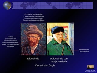 Vincent Van Gogh
autorretrato Autorretrato con
oreja vendada
Técnica
divisionista con
pinceladas densas
directamente sacadas
de los tubos industriales
de pintura
Pinceladas yuxtapuestas
y superpuestas con distintas
tonalidades que provocan
fuertes contrastes cromáticos
Innumerables
autorretratos
Historia del Arte
Rosa Mª Vilá Blasco
 