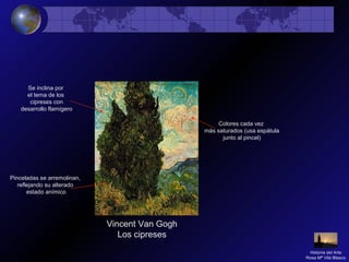 Vincent Van Gogh
Los cipreses
Pinceladas se arremolinan,
reflejando su alterado
estado anímico
Colores cada vez
más saturados (usa espátula
junto al pincel)
Se inclina por
el tema de los
cipreses con
desarrollo flamígero
Historia del Arte
Rosa Mª Vilá Blasco
 