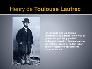 Henry de Toulouse Lautrec
Al contrario que los artistas
impresionistas, apenas le interesó el
género del paisaje, y prefirió
ambientes cerrados, iluminados con
luz artificial, que le permitían jugar
con los colores y encuadres de
forma subjetiva.
 