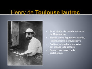 Henry de Toulouse lautrec
• Es el pintor de la vida nocturna
de Montmartre
• Tiende a una figuración rápida,
Intensamente comunicativa
• Prefiere el medio más veloz
del dibujo a la pintura.
• Fue un precursor de la
cartelistica .
 