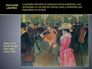 TOULOUSE
LAUTREC
Baile en le
Moulin Rouge
Óleo sobre
cartón 1890
Le gustaba ridiculizar la hipocresía de los poderosos, que
rechazaban en voz alta los mismos vicios y ambientes que
degustaban en privado.
 
