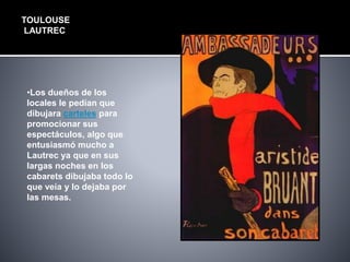 TOULOUSE
LAUTREC
•Los dueños de los
locales le pedían que
dibujara carteles para
promocionar sus
espectáculos, algo que
entusiasmó mucho a
Lautrec ya que en sus
largas noches en los
cabarets dibujaba todo lo
que veía y lo dejaba por
las mesas.
 