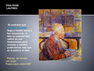 TOULOUSE
LAUTREC
Al contrario que
Vincent van Gogh,
llegó a vender obras y
fue reconocido, si
bien su popularidad
radicó en sus
ilustraciones para
revistas y carteles
publicitarios más que
en la pintura al óleo.
“Retrato de Vincent
van Gogh”
Pastel sobre cartón1887
 