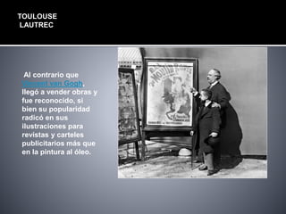 TOULOUSE
LAUTREC
Al contrario que
Vincent van Gogh,
llegó a vender obras y
fue reconocido, si
bien su popularidad
radicó en sus
ilustraciones para
revistas y carteles
publicitarios más que
en la pintura al óleo.
 