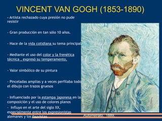 VINCENT VAN GOGH (1853-1890)
Autorretrato, 1889,
- Artista rechazado cuya presión no pude
resistir
- Gran producción en tan sólo 10 años.
- Hace de la vida cotidiana su tema principal.
- Mediante el uso del color y la frenética
técnica , expresó su temperamento,
- Valor simbólico de su pintura
- Pinceladas amplias y a veces perfilaba todo
el dibujo con trazos gruesos
- Influenciado por la estampa japonesa en la
composición y el uso de colores planos
- Influyo en el arte del siglo XX,
especialmente entre los expresionistas
alemanes y los fauvistas
 