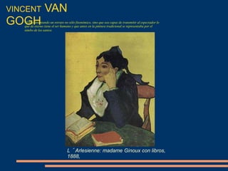 VINCENT VAN
GOGH
L´Arlesienne: madame Ginoux con libros,
1888,
"Estoy intentando un retrato no sólo fisonómico, sino que sea capaz de transmitir al espectador lo
que de eterno tiene el ser humano y que antes en la pintura tradicional se representaba por el
nimbo de los santos
 