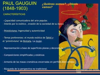 PAUL GAUGUIN
(1848-1903)
¿Quiénes somos?, ¿Dónde
vamos?.
Autorretrato con nimbo
1889
CARACTERÍSITICAS
- Capacidad comunicadora del arte popular.
- Interés por lo exótico , evasión de la sociedad de su época
- Primitivismo: Ingenuidad y autenticidad
- Temas preferentes: el mundo exótico de Tahití y
el "primitivismo" de Bretaña. La mujer.
- Representación a base de superficies planas y decorativas.
- Composiciones simplificadas y estáticas
- Armonía de las masas cromáticas encerradas en perfiles bien ceñidos
- Búsqueda de la perspectiva no tradicional.
-
 