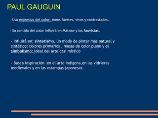 - Influirá en: sintetismo, un modo de pintar más natural y
sintético: colores primarios , masas de color plano y el
simbolismo: Ideal del arte casi místico
- Busca inspiración :en el arte indígena,en las vidrieras
medievales y en las estampas japonesas.
- Uso expresivo del color: tonos fuertes, vivos y contrastados.
- Su sentido del color influirá en Matisse y los fauvistas.
PAUL GAUGUIN
 