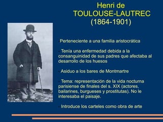 Henri de
TOULOUSE-LAUTREC
(1864-1901)
-Perteneciente a una familia aristocrática
- Tenía una enfermedad debida a la
consanguinidad de sus padres que afectaba al
desarrollo de los huesos
- Asiduo a los bares de Montmartre
- Tema: representación de la vida nocturna
parisiense de finales del s. XIX (actores,
bailarines, burgueses y prostitutas). No le
interesaba el paisaje.
- Introduce los carteles como obra de arte
 