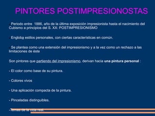 PINTORES POSTIMPRESIONOSTAS
 Periodo entre 1886, año de la última exposición impresionista hasta el nacimiento del
Cubismo a principios del S. XX: POSTIMPRESIONISMO
 Engloba estilos personales, con ciertas características en común.
 Se plantea como una extensión del impresionismo y a la vez como un rechazo a las
limitaciones de éste
Son pintores que partiendo del impresionismo, derivan hacia una pintura personal :
- El color como base de su pintura.
- Colores vivos
- Una aplicación compacta de la pintura.
- Pinceladas distinguibles.
-Temas de la vida real.
 