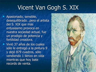 Vicent Van Gogh S. XIX
   Apasionado, sensible,
    desequilibrado…pero el artista
    del S. XIX que más
    entusiasmo provoca en
    nuestra sociedad actual, fue
    un prodigio de potencia y
    fertilidad creadora.
   Vivió 37 años de los cuales
    sólo le entregó a la pintura 9
    y dejó 879 cuadros, sólo
    vendiendo 1 lienzo en vida
    mientras que hoy bate
    records de venta.
 