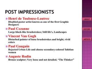  Henri de Toulouse-Lautrec                                     ABOUT
  Disabled poster artist known as one of the first Graphic
  Designers
 Paul Cezanne                                                  HISTORY
  Large block-like brushstrokes; Still life's, Landscapes
 Vincent Van Gogh
  Disturbed painter of loose brushstrokes and bright, vivid     ARTISTS
  colors
 Paul Gauguin
  Rejected Urban Life and choose secondary-colored Tahitian
  women
 Auguste Rodin
  Bronze sculptor; Very loose and not detailed. “The Thinker”
 