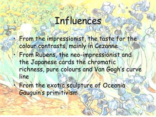Influences From the impressionist, the taste for the colour contrasts, mainly in Cezanne From Rubens, the neo-impressionist and the Japanese cards the chromatic richness, pure colours and Van Gogh’s curve line From the exotic sculpture of Oceania Gauguin’s primitivism 