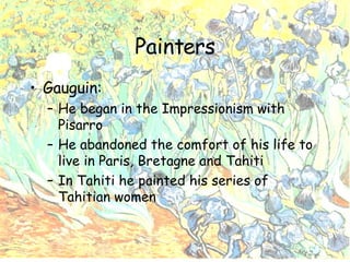 Painters Gauguin: He began in the Impressionism with Pisarro He abandoned the comfort of his life to live in Paris, Bretagne and Tahiti In Tahiti he painted his series of Tahitian women 