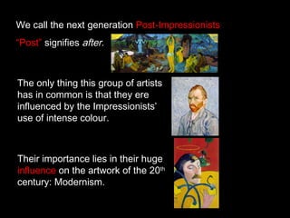 We call the next generation Post-Impressionists
“Post” signifies after.

The only thing this group of artists
has in common is that they ere
influenced by the Impressionists’
use of intense colour.

Their importance lies in their huge
influence on the artwork of the 20th
century: Modernism.

 
