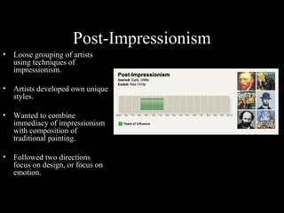 Post-Impressionism
•

Loose grouping of artists
using techniques of
impressionism.

•

Artists developed own unique
styles.

•

Wanted to combine
immediacy of impressionism
with composition of
traditional painting.

•

Followed two directions
focus on design, or focus on
emotion.

 