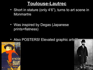 Toulouse-Lautrec
• Short in stature (only 4’6”), turns to art scene in
Monmartre
• Was inspired by Degas (Japanese
prints=flatness)
• Also POSTERS! Elevated graphic arts!!!

 