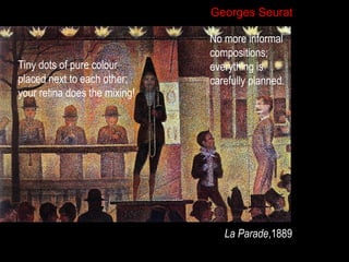 Georges Seurat

Tiny dots of pure colour
placed next to each other;
your retina does the mixing!

No more informal
compositions;
everything is
carefully planned.

La Parade,1889

 