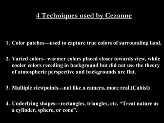 4 Techniques used by Cezanne

1. Color patches—used to capture true colors of surrounding land.
2. Varied colors– warmer colors placed closer towards view, while
cooler colors receding in background but did not use the theory
of atmospheric perspective and backgrounds are flat.
3. Multiple viewpoints—not like a camera, more real (Cubist)
4. Underlying shapes—rectangles, triangles, etc. “Treat nature as
a cylinder, sphere, or cone”.

 