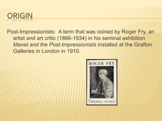ORIGIN
Post-Impressionists: A term that was coined by Roger Fry, an
artist and art critic (1866-1934) in his seminal exhibition
Manet and the Post-Impressionists installed at the Grafton
Galleries in London in 1910.
 