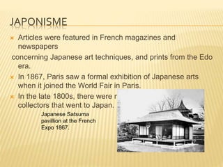 JAPONISME
 Articles were featured in French magazines and
newspapers
concerning Japanese art techniques, and prints from the Edo
era.
 In 1867, Paris saw a formal exhibition of Japanese arts
when it joined the World Fair in Paris.
 In the late 1800s, there were many French artists and
collectors that went to Japan.
Japanese Satsuma
pavillion at the French
Expo 1867.
 