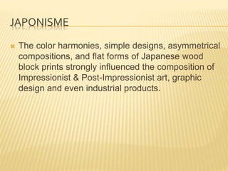 JAPONISME
 The color harmonies, simple designs, asymmetrical
compositions, and flat forms of Japanese wood
block prints strongly influenced the composition of
Impressionist & Post-Impressionist art, graphic
design and even industrial products.
 