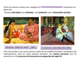 Entre las diversos artistes que configuren El POSTIMPRESSIONISME cal destacar les
figures de:
VAN GOGH: LA NIT ESTELADA (1889) ELS JUGADORS DE CARTES (1893)
Vincent VAN GOGH, Paul CÉZANNE, Paul GAUGUIN i Henri TOULOUSSE-LAUTREC.
GAUGUIN: DONES DE TAHITÍ (1891) EL SALÓ DE LA RUE MOULINS (1894)
Tots ells recullen en les seves pintures moltes de les troballes tècniques i estilístiques del
impressionisme, però les seves pintures presenten uns matisos personals que els
convertiran en els precursors de les primeres avantguardes del segle XX.Júlia López Valera
 