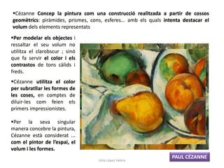 Cézanne Concep la pintura com una construcció realitzada a partir de cossos
geomètrics: piràmides, prismes, cons, esferes... amb els quals intenta destacar el
volum dels elements representats
Cézanne utilitza el color
per subratllar les formes de
les coses, en comptes de
diluir-les com feien els
primers impressionistes.
Per modelar els objectes i
ressaltar el seu volum no
utilitza el clarobscur ; sinó
que fa servir el color i els
contrastos de tons càlids i
freds.
Per la seva singular
manera concebre la pintura,
Cézanne està considerat ...
com el pintor de l’espai, el
volum i les formes.
PAUL CÉZANNE
Júlia López Valera
 