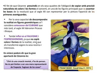 El fet de que Cézanne prescindís en els seus quadres de l’obligació de copiar amb precisió
naturalista els colors i les formes el convertí, en una de les figures principals que va assentar
les bases de la revolució que al segle XX van representar per la pintura l’aparició de les
primeres avantguardes.
 Per la seva capacitat de descompondre
la realitat en figures geomètriques se’l
considera antecessor del CUBISME que
més tard, al segle XX liderarien Picasso
i Braque.
BRAQUE: Cases a l’Estaque (1908)
 També influí en el FAUVISME i
l’EXPRESSIONISME, ja que no copià
colors i formes de la realitat, sinó que
els transformà segons la seva recerca i
interessos.
FRANZ MARC: Cavall blau II (1911)
En síntesi podem dir que la gran
aportació de Cézanne és:
“L’Art és una creació mental, s’ha de pensar..
No és pot limitar a ser una mera representació
de l’aspecte fugisser de les coses”
Júlia López Valera
 