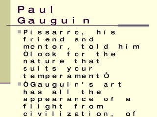 Paul Gauguin Pissarro, his friend and mentor, told him “look for the nature that suits your temperament” “ Gauguin's art has all the appearance of a flight from civilization, of a search for new ways of life, more primitive, more real and more sincere.”   