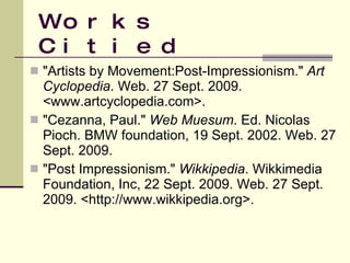 Works Citied "Artists by Movement:Post-Impressionism."  Art Cyclopedia . Web. 27 Sept. 2009. <www.artcyclopedia.com>.  "Cezanna, Paul."  Web Muesum . Ed. Nicolas Pioch. BMW foundation, 19 Sept. 2002. Web. 27 Sept. 2009. "Post Impressionism."  Wikkipedia . Wikkimedia Foundation, Inc, 22 Sept. 2009. Web. 27 Sept. 2009. <http://www.wikkipedia.org>.  