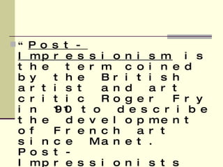 “ Post-Impressionism  is the term coined by the British artist and art critic Roger Fry in 1910 to describe the development of French art since Manet. Post-Impressionists extended Impressionism while rejecting its limitations: they continued using vivid colors, thick application of paint, distinctive brushstrokes and real-life subject matter, but they were more inclined to emphasize geometric forms, to distort form for expressive effect, and to use unnatural or arbitrary color.”   