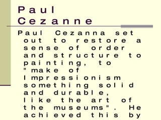 Paul Cezanne Paul Cezanna set out to restore a sense of order and structure to painting, to "make of Impressionism something solid and durable, like the art of the museums". He achieved this by reducing objects to their basic shapes while retaining the bright fresh colours of Impressionism   