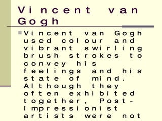 Vincent van Gogh Vincent van Gogh used colour and vibrant swirling brush strokes to convey his feelings and his state of mind. Although they often exhibited together, Post-Impressionist artists were not in agreement concerning a cohesive movement  
