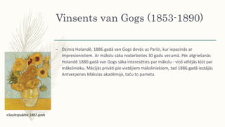 Vinsents van Gogs (1853-1890)
– Dzimis Holandē, 1886.gadā van Gogs devās uz Parīzi, kur iepazinās ar
impresionistiem. Ar mākslu sāka nodarboties 30 gadu vecumā. Pēc atgriešanās
Holandē 1880.gadā van Gogs sāka interesēties par mākslu - viņš vēlējās kļūt par
mākslinieku. Mācījās privāti pie vietējiem māksliniekiem, tad 1886.gadā iestājās
Antverpenes Mākslas akadēmijā, taču to pameta.
«Saulespuķes» 1887.gads
 