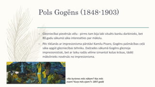 Pols Gogēns (1848-1903)
– Glezniecībai pievērsās vēlu - pirms tam bija labi situēts banku darbinieks, bet
80.gadu sākumā sāka interesēties par mākslu.
– Pēc tikšanās ar impresionisma pārstāvi Kamilu Pisaro, Gogēns pašmācības ceļā
sāka apgūt glezniecības tehniku. Daiļrades sākumā Gogēns gleznoja
impresionistiski, bet ar laiku radās vēlme izmantot košas krāsas, tādēļ
mākslinieks novērsās no impresionisma.
«No kurienes mēs nākam? Kas mēs
esam? Kurp mēs ejam?» 1897.gadā
 