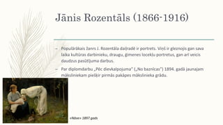 Jānis Rozentāls (1866-1916)
– Populārākais žanrs J. Rozentāla daiļradē ir portrets. Viņš ir gleznojis gan sava
laika kultūras darbinieku, draugu, ģimenes locekļu portretus, gan arī veicis
daudzus pasūtījuma darbus.
– Par diplomdarbu „Pēc dievkalpojuma” („No baznīcas”) 1894. gadā jaunajam
māksliniekam piešķir pirmās pakāpes mākslinieka grādu.
«Nāve» 1897.gads
 