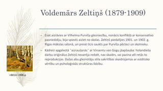 Voldemārs Zeltiņš (1879-1909)
– Esot aizrāvies ar Vilhelma Purvīša glezniecību, nonācis konfliktā ar konservatīvo
pasniedzēju, bija spiests aiziet no skolas. Zeltiņš piedalījies 1901. un 1902. g.
Rīgas mākslas salonā, un presē ticis saukts par Purvīša pēcteci un skolnieku.
– Kādreiz apgalvotā ˝aizraušanās˝ ar Vinsentu van Gogu jāapšauba: holandieša
darbu oriģinālus Zeltiņš nevarēja redzēt, nav skaidrs, vai pazina vēl retās to
reprodukcijas. Dažas abu gleznotāju stila sakritības skaidrojamas ar estētisko
vērtību un psiholoģiskās struktūras līdzību.
«Bērzi» 1906.g.
 