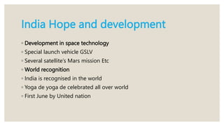 India Hope and development
◦ Development in space technology
◦ Special launch vehicle GSLV
◦ Several satellite’s Mars mission Etc
◦ World recognition
◦ India is recognised in the world
◦ Yoga de yoga de celebrated all over world
◦ First June by United nation
 