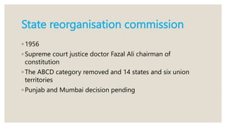 State reorganisation commission
◦ 1956
◦ Supreme court justice doctor Fazal Ali chairman of
constitution
◦ The ABCD category removed and 14 states and six union
territories
◦ Punjab and Mumbai decision pending
 