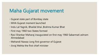 Maha Gujarat movement
◦ Gujarat state part of Bombay state
◦ MHA Gujarat moment launched
◦ Indu Lal Yagnik, Bhaiilal bhai ,Brahma Kumar Bhat
◦ First may 1960 two States formed
◦ Ravi Shankar Maharaj inaugurated on first may 1960 Sabarmati ashram
Ahmedabad
◦ Mehandi Nawaz Jung first governor of Gujarat
◦ Jivraj Mehta the first chief minister
 