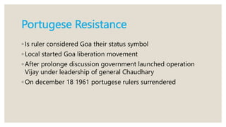 Portugese Resistance
◦ Is ruler considered Goa their status symbol
◦ Local started Goa liberation movement
◦ After prolonge discussion government launched operation
Vijay under leadership of general Chaudhary
◦ On december 18 1961 portugese rulers surrendered
 