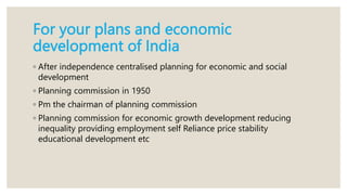 For your plans and economic
development of India
◦ After independence centralised planning for economic and social
development
◦ Planning commission in 1950
◦ Pm the chairman of planning commission
◦ Planning commission for economic growth development reducing
inequality providing employment self Reliance price stability
educational development etc
 