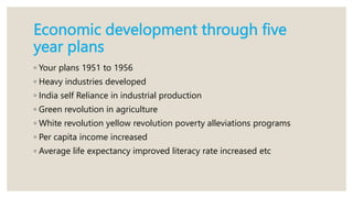 Economic development through five
year plans
◦ Your plans 1951 to 1956
◦ Heavy industries developed
◦ India self Reliance in industrial production
◦ Green revolution in agriculture
◦ White revolution yellow revolution poverty alleviations programs
◦ Per capita income increased
◦ Average life expectancy improved literacy rate increased etc
 