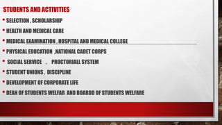 STUDENTS AND ACTIVITIES
•SELECTION , SCHOLARSHIP
•HEALTH AND MEDICAL CARE
•MEDICAL EXAMINATION , HOSPITAL AND MEDICAL COLLEGE
•PHYSICAL EDUCATION ,NATIONAL CADET CORPS
• SOCIAL SERVICE , PROCTORIALL SYSTEM
•STUDENT UNIONS , DISCIPLINE
•DEVELOPMENT OF CORPORATE LIFE
•DEAN OF STUDENTS WELFAR AND BOARDD OF STUDENTS WELFARE
 