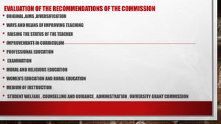 EVALUATION OF THE RECOMMENDATIONS OF THE COMMISSION
• ORIGINAL ,AIMS ,DIVERSIFICATION
• WAYS AND MEANS OF IMPROVING TEACHING
• RAISING THE STATUS OF THE TEACHER
• IMPROVEMENTT IN CURRICULUM
• PROFESSIONAL EDUCATION
• EXAMINATION
• MORAL AND RELIGIOUS EDUCATION
• WOMEN’S EDUCATION AND RURAL EDUCATION
• MEDIUM OF INSTRUCTION
• STUDENT WELFARE , COUNSELLING AND GUIDANCE , ADMINISTRATION , UNIVERSITY GRANT COMMISSION
 