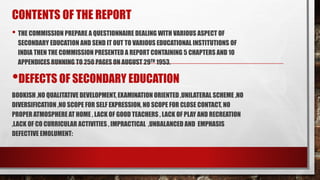 CONTENTS OF THE REPORT
• THE COMMISSION PREPARE A QUESTIONNAIRE DEALING WITH VARIOUS ASPECT OF
SECONDARY EDUCATION AND SEND IT OUT TO VARIOUS EDUCATIONAL INSTITUTIONS OF
INDIA THEN THE COMMISSION PRESENTED A REPORT CONTAINING 5 CHAPTERS AND 10
APPENDICES RUNNING TO 250 PAGES ON AUGUST 29TH 1953.
•DEFECTS OF SECONDARY EDUCATION
BOOKISH ,NO QUALITATIVE DEVELOPMENT, EXAMINATION ORIENTED ,UNILATERAL SCHEME ,NO
DIVERSIFICATION ,NO SCOPE FOR SELF EXPRESSION, NO SCOPE FOR CLOSE CONTACT, NO
PROPER ATMOSPHERE AT HOME , LACK OF GOOD TEACHERS , LACK OF PLAY AND RECREATION
,LACK OF CO CURRICULAR ACTIVITIES , IMPRACTICAL ,UNBALANCED AND EMPHASIS
DEFECTIVE EMOLUMENT:
 