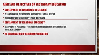 AIMS AND OBJECTIVES OF SECONDARY EDUCATION
•DEVELOPMENT OF DEMOCRATIC CITIZENSHIP:
• CLEAR THINKING , CLEAR SPEECH AND WRITING , SOCIAL JUSTICE,
• TRUE PATROTISM , COMMUNITY LIVING, TOLERANCE
•DEVELOPMENT OF VOCATIONAL EFFICIENCY:
• DELOPMENT OF PERSONALITY , DEVELOPMENT OF LEADERSHIP, DEVELOPMENT OF
WORLD CITIZENSHIP
•RE-ORGANIZATION OF SECONDARY EDUCATION
 