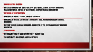 • EXAMINATION SYSTEM
• EXTERNAL EXAMINATION ,OBJECTIVE TYPE QUESTIONS ,SCHOOL RECORDS ,SYMBOLIC.
MARKING SYSTEM ,NATURE OF CERTIFICATE , COMPARTMENTAL EXAMINATION
• MEDIUM OF INSTRUCTION
• LANGUAGE AT MIDDLE SCHOOL.. ENGLISH AND HINDI
• LANGUAGE AT HIGHER AND HIGHER SECONDARY STAGE.. MOTHER TONGUE OR REGIONAL
LANGUAGE
• MOTHER TONGUE ORIGINAL LANGUAGE.. SUGGESTED BY THE CENTRAL ADVISORY BOARD OF
EDUCATION
• SCHOOL HOURS
• SCHOOL HOURS TO SUIT COMMUNITY ACTIVITIES
• SCHOOL DAYS ,HOLIDAYS AND VACATIONS
 